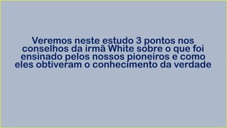 Veremos neste estudo 3 pontos nos
conselhos da irmã White sobre o que foi
ensinado pelos nossos pioneiros e como
eles obtiveram o conhecimento da verdade
 