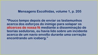 Mensagens Escolhidas, volume 1, p. 205
“Pouco tempo depois de enviar os testemunhos
acerca dos esforços do inimigo para solapar os
alicerces de nossa fé mediante a disseminação de
teorias sedutoras, eu havia lido sobre um incidente
acerca de um navio envolto durante uma cerração
encontrando um iceberg.”
 