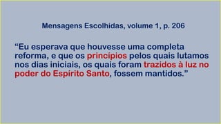 Mensagens Escolhidas, volume 1, p. 206
“Eu esperava que houvesse uma completa
reforma, e que os princípios pelos quais lutamos
nos dias iniciais, os quais foram trazidos à luz no
poder do Espírito Santo, fossem mantidos.”
 