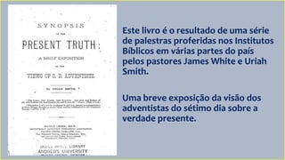 Este livro é o resultado de uma série
de palestras proferidas nos Institutos
Bíblicos em várias partes do país
pelos pastores James White e Uriah
Smith.
Uma breve exposição da visão dos
adventistas do sétimo dia sobre a
verdade presente.
 