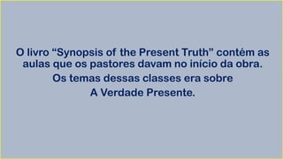O livro “Synopsis of the Present Truth” contém as
aulas que os pastores davam no início da obra.
Os temas dessas classes era sobre
A Verdade Presente.
 