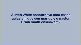 A irmã White concordava com essas
aulas em que seu marido e o pastor
Uriah Smith ensinavam?
 