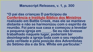 Manuscript Releases, v. 1, p. 300
“O pai das crianças D participou da
Conferência e Instituto Bíblico dos Ministros
realizado em Battle Creek, mas ele se manteve
distante e não se harmonizou com o espírito da
reunião. Foi para sua casa e começou a levedar
a pequena igreja em _____. Se eu não tivesse
trabalhado naquele lugar, poderiam ter
desintegrado a igreja toda com o seu repúdio
pela verdade e pela posição dos Adventistas
do Sétimo dia e da Sra. White em particular.”
 