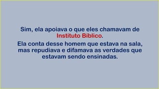 Sim, ela apoiava o que eles chamavam de
Instituto Bíblico.
Ela conta desse homem que estava na sala,
mas repudiava e difamava as verdades que
estavam sendo ensinadas.
 