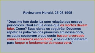 Review and Herald, 25.05.1905
“Deus me tem dado luz com relação aos nossos
periódicos. Qual é? Ele disse que os mortos devem
falar. Como? Suas obras os seguirão. Devemos
repetir as palavras dos pioneiros em nossa obra,
os quais souberam o que custa buscar a verdade
como a tesouros escondidos, e os que trabalharam
para lançar o fundamento da nossa obra.”
 