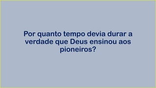 Por quanto tempo devia durar a
verdade que Deus ensinou aos
pioneiros?
 