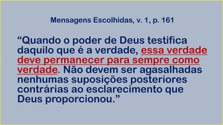 Mensagens Escolhidas, v. 1, p. 161
“Quando o poder de Deus testifica
daquilo que é a verdade, essa verdade
deve permanecer para sempre como
verdade. Não devem ser agasalhadas
nenhumas suposições posteriores
contrárias ao esclarecimento que
Deus proporcionou.”
 