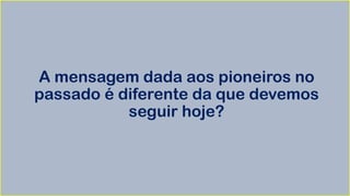 A mensagem dada aos pioneiros no
passado é diferente da que devemos
seguir hoje?
 