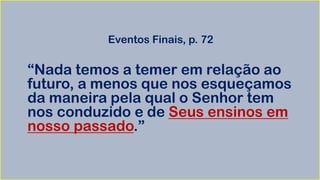 Eventos Finais, p. 72
“Nada temos a temer em relação ao
futuro, a menos que nos esqueçamos
da maneira pela qual o Senhor tem
nos conduzido e de Seus ensinos em
nosso passado.”
 