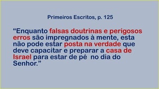 Primeiros Escritos, p. 125
“Enquanto falsas doutrinas e perigosos
erros são impregnados à mente, esta
não pode estar posta na verdade que
deve capacitar e preparar a casa de
Israel para estar de pé no dia do
Senhor.”
 