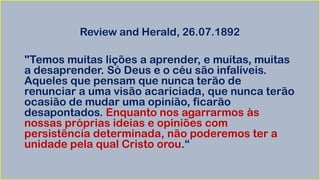 Review and Herald, 26.07.1892
"Temos muitas lições a aprender, e muitas, muitas
a desaprender. Só Deus e o céu são infalíveis.
Aqueles que pensam que nunca terão de
renunciar a uma visão acariciada, que nunca terão
ocasião de mudar uma opinião, ficarão
desapontados. Enquanto nos agarrarmos às
nossas próprias ideias e opiniões com
persistência determinada, não poderemos ter a
unidade pela qual Cristo orou.“
 