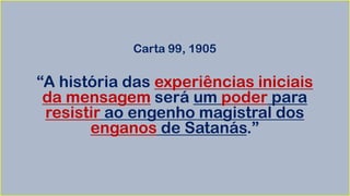 Carta 99, 1905
“A história das experiências iniciais
da mensagem será um poder para
resistir ao engenho magistral dos
enganos de Satanás.”
 
