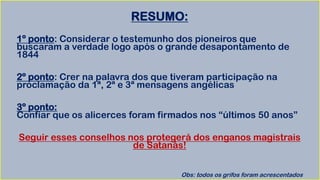 RESUMO:
1º ponto: Considerar o testemunho dos pioneiros que
buscaram a verdade logo após o grande desapontamento de
1844
2º ponto: Crer na palavra dos que tiveram participação na
proclamação da 1ª, 2ª e 3ª mensagens angélicas
3º ponto:
Confiar que os alicerces foram firmados nos “últimos 50 anos”
Seguir esses conselhos nos protegerá dos enganos magistrais
de Satanás!
Obs: todos os grifos foram acrescentados
 