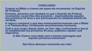 CONCLUSÃO:
Cremos na Bíblia e cremos em quem ela recomenda: no Espírito
de Profecia.
Portanto, devemos crer também no que o Espírito de Profecia
recomenda: os escritos dos pioneiros – especialmente aqueles
dos primeiros 50 anos e que participaram no estabelecimento da
verdade.
A regra é comparar o que eles ensinaram/escreveram com a Bíblia
e os Testemunhos. Certamente encontraremos harmonia.
Tudo o que surgiu depois deles, se tiver algo contrariando o que já
foi estabelecido nos primeiros 50 anos, podemos rejeitar com
segurança.
O Alto Clamor será dado com a mesma mensagem que
aqueles pioneiros ensinavam!
Que Deus abençoe ricamente sua vida!
 