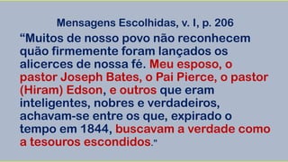 Mensagens Escolhidas, v. I, p. 206
“Muitos de nosso povo não reconhecem
quão firmemente foram lançados os
alicerces de nossa fé. Meu esposo, o
pastor Joseph Bates, o Pai Pierce, o pastor
(Hiram) Edson, e outros que eram
inteligentes, nobres e verdadeiros,
achavam-se entre os que, expirado o
tempo em 1844, buscavam a verdade como
a tesouros escondidos.”
 