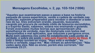 Mensagens Escolhidas, v. 2, pp. 103-104 (1896)
“Aqueles que examinaram passo a passo a base na história
passada de nossa experiência, vendo a cadeia de verdade nas
profecias, estavam preparados para receber e obedecer a todo
raio de luz. Eles estiveram orando, jejuando, buscando,
cavando em procura da verdade como de tesouros escondidos,
e o Espírito Santo, sabemos, estava nos ensinando e guiando.
Foram avançadas muitas teorias que apresentavam uma
semelhança de verdade, mas tão misturada com textos mal
interpretados e mal aplicados, que induziam a perigosos erros.
Muito bem sabemos nós como foi estabelecido cada ponto da
verdade, e sobre ele posto o selo pelo Espírito Santo de Deus. E
todo o tempo ouviam-se vozes: “Aqui está a verdade”, “eu
tenho a verdade; segui-me.” Mas vinham as advertências: “Não
vades após eles. Não os enviei, porém eles correram.” Ver
Jeremias 23:21.
 