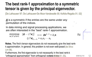 The best rank-1 approximation to a symmetric
tensor is given by the principal eigenvector.
[De Lathauwer 97; De Lathauwer-De Moor-Vandewalle 00; Kofidis-Regalia 01, 02]
A is a symmetric if the entries are the same under any
permutation of the indices.
In data mining and signal processing applications, we
are often interested in the “best” rank-1 approximation.
Notes. The first k tensor eigenvectors do not necessarily give the best rank-
k approximation. In general, this problem is not even well-posed [de Silva-
Lim 08].
Furthermore, the first eigenvector is not necessarily in the best rank-k
“orthogonal approximation” from orthogonal vectors [Kolda 01, 03].
3
2
1
SIAM ALA'18Benson & Gleich 12
 
