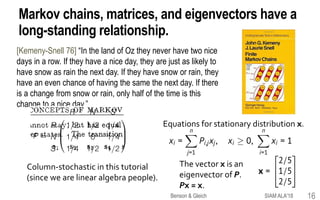 Markov chains, matrices, and eigenvectors have a
long-standing relationship.
[Kemeny-Snell 76] “In the land of Oz they never have two nice
days in a row. If they have a nice day, they are just as likely to
have snow as rain the next day. If they have snow or rain, they
have an even chance of having the same the next day. If there
is a change from snow or rain, only half of the time is this
change to a nice day.”
Column-stochastic in this tutorial
(since we are linear algebra people).
Equations for stationary distribution x.
The vector x is an
eigenvector of P.
Px = x.
SIAM ALA'18Benson & Gleich 16
 