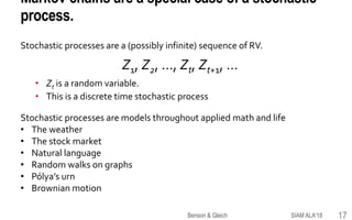 Markov chains are a special case of a stochastic
process.
Stochastic processes are a (possibly infinite) sequence of RV.
Z1, Z2, …, Zt, Zt+1, …
• Zt is a random variable.
• This is a discrete time stochastic process
Stochastic processes are models throughout applied math and life
• The weather
• The stock market
• Natural language
• Random walks on graphs
• Pólya’s urn
• Brownian motion
SIAM ALA'18Benson & Gleich 17
 