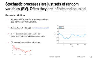 Stochastic processes are just sets of random
variables (RV). Often they are infinite and coupled.
Brownian Motion.
• My value at the next time goes up or down
by a normal random variable.
• Z0 = 0, Zt+1 = Zt + N(0,1)
• Z = cumsum(randn(100,1))
Z is a realization of a Brownian motion
• Often used to model stock prices
normal random variable
SIAM ALA'18Benson & Gleich 18
 