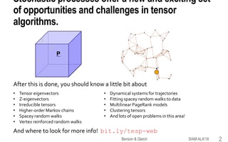 Stochastic processes offer a new and exciting set
of opportunities and challenges in tensor
algorithms.
After this is done, you should know a little bit about
And where to look for more info! bit.ly/tesp-web
1
3
2
P
• Tensor eigenvectors
• Z-eigenvectors
• Irreducible tensors
• Higher-order Markov chains
• Spacey random walks
• Vertex reinforced random walks
• Dynamical systems for trajectories
• Fitting spacey random walks to data
• Multilinear PageRank models
• Clustering tensors
• And lots of open problems in this area!
SIAM ALA'18Benson & Gleich 2
 