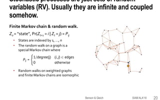 Stochastic processes are just sets of random
variables (RV). Usually they are infinite and coupled
somehow.
Finite Markov chain & random walk.
Z0 = “state”, Pr(Zt+1 = i | Zt = j) = Pij
• States are indexed by 1, …, n
• The random walk on a graph is a
special Markov chain where
• Random walks on weighted graphs
and finite Markov chains are isomorphic
SIAM ALA'18Benson & Gleich 20
 