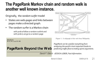 SIAM REVIEW c⃝ 2015 Society for Industrial and Applied Mathematics
Vol. 57, No. 3, pp. 321–363
PageRank Beyond the Web∗
David F. Gleich†
The PageRank Markov chain and random walk is
another well known instance.
Originally, the random surfer model
• States are web-pages and links between
pages make a directed graph.
• The random surfer is a Markov chain
with prob α follow a random outlink and
with prob (1-α) go to a random page
PageRank can be used for everything from
analyzing the world's most important books to
predicting traffic flow to ending sports arguments.
-JESSICA LEBER, Fast Information.David F. Gleich
SIAM ALA'18Benson & Gleich 21
 