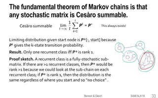 The fundamental theorem of Markov chains is that
any stochastic matrix is Cesàro summable.
Limiting distribution given start node is P*[:, start] because
Pk gives the k-state transition probability.
Result. Only one recurrent class iff P* is rank 1.
Proof sketch. A recurrent class is a fully-stochastic sub-
matrix. If there are >1 recurrent classes, then P* would be
rank >1 because we could look at the sub-chain on each
recurrent class; if P* is rank 1, then the distribution is the
same regardless of where you start and so “no choice” .
Cesàro summable This always exists!
SIAM ALA'18Benson & Gleich 33
 
