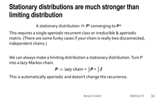 Stationary distributions are much stronger than
limiting distribution
A stationary distribution  Pk converging to P*
This requires a single aperiodic recurrent class or irreducible & aperiodic
matrix. (There are some funky cases if your chain is really two disconnected,
independent chains.)
We can always make a limiting distribution a stationary distribution.Turn P
into a lazy-Markov chain.
This is automatically aperiodic and doesn’t change the recurrence.
SIAM ALA'18Benson & Gleich 34
 