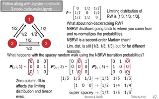 1
2 3
1/2
1/2
1/2
1/2
1/2
1/2
Limiting distribution of
RW is [1/3, 1/3, 1/3].
What about non-backtracking RW?
NBRW disallows going back to where you came from
and re-normalizes the probabilities.
Lim. dist. is still [1/3, 1/3, 1/3], but for far different
reasons.
NBRW is a second-order Markov chain!
What happens with the spacey random walk using the NBRW transition probabilities?
Zero-column fill-in
affects the limiting
distribution and tensor
evec.
Follow along with Jupyter notebook!
3-node-cycle-walks.ipynb
SIAM ALA'18Benson & Gleich 42
 