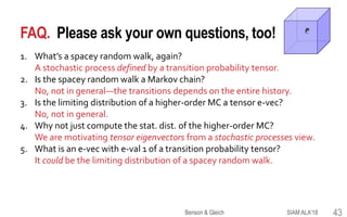 FAQ. Please ask your own questions, too!
1. What’s a spacey random walk, again?
A stochastic process defined by a transition probability tensor.
2. Is the spacey random walk a Markov chain?
No, not in general—the transitions depends on the entire history.
3. Is the limiting distribution of a higher-order MC a tensor e-vec?
No, not in general.
4. Why not just compute the stat. dist. of the higher-order MC?
We are motivating tensor eigenvectors from a stochastic processes view.
5. What is an e-vec with e-val 1 of a transition probability tensor?
It could be the limiting distribution of a spacey random walk.
1
3
2
P
SIAM ALA'18Benson & Gleich 43
 