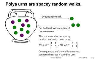 Pólya urns are spacey random walks.
Draw random ball.
Put ball back with another of
the same color
This is a second-order spacey
random walk with two states.
Consequently, we know this one must
converge because it’s a Pólya Urn!
SIAM ALA'18Benson & Gleich 46
 