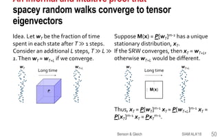 An informal and intuitive proof that
spacey random walks converge to tensor
eigenvectors
Idea. Let wT be the fraction of time
spent in each state after T ≫ 1 steps.
Consider an additional L steps, T ≫ L ≫
1.Then wT ≈ wT+L if we converge.
SIAM ALA'18Benson & Gleich 50
1
3
2
P
Long time
wT wT+L
Suppose M(x) = P[wT]m-2 has a unique
stationary distribution, xT.
If the SRW converges, then xT = wT+L,
otherwise wT+L would be different.
Thus, xT = P[wT]m-1 xT ≈ P[wT+L]m-1 xT =
P[xT]m-1 xT = PxT
m-1.
Long time
wT wT+L
 