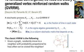 To formalize convergence, we need the theory of
generalized vertex reinforced random walks
(GVRRW).
A stochastic process X1, …, Xt, … is a GVRRW if
wT is the fraction of time in each state
FT is the sigma algebra generated by X1, …, XT.
M(wT) is a column stochastic matrix that depends on wT .
[Diaconis 88; Pemantle 92, 07; Benaïm 97]
SIAM ALA'18Benson & Gleich 51
The classicVRRW is the following
• Given a graph, randomly move to a
neighbor with probability propotional to
how often we’ve visited the neighbor!
 