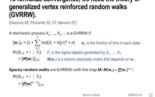 To formalize convergence, we need the theory of
generalized vertex reinforced random walks
(GVRRW).
A stochastic process X1, …, Xt, … is a GVRRW if
wT is the fraction of time in each state
FT is the sigma algebra generated by X1, …, XT.
M(wT) is a column stochastic matrix that depends on wT .
Spacey random walks are GVRRWs with the map M: M(wT) = P[wT]m-2.
[Diaconis 88; Pemantle 92, 07; Benaïm 97]
SIAM ALA'18Benson & Gleich 52
 