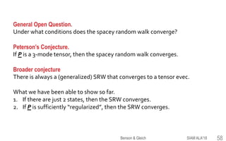 General Open Question.
Under what conditions does the spacey random walk converge?
Peterson’s Conjecture.
If P is a 3-mode tensor, then the spacey random walk converges.
Broader conjecture
There is always a (generalized) SRW that converges to a tensor evec.
What we have been able to show so far.
1. If there are just 2 states, then the SRW converges.
2. If P is sufficiently “regularized”, then the SRW converges.
SIAM ALA'18Benson & Gleich 58
 