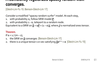 A sufficiently regularized spacey random walk
converges.
Consider a modified “spacey random surfer” model. At each step,
1. with probability α, follow SRW model P.
2. with probability 1 - α, teleport to a random node.
Equivalent to a SRW on S = αP + (1 – α)J, where J is normalized ones tensor.
Theorem.
If α < 1 / (m – 1),
1. the SRW on S converges [Benson-Gleich-Lim 17]
2. there is a unique tensor x e-vec satisfying Sxm-1 = x [Gleich-Lim-Yu 15]
[Gleich-Lim-Yu 15; Benson-Gleich-Lim 17]
SIAM ALA'18Benson & Gleich 61
 