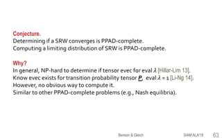 Conjecture.
Determining if a SRW converges is PPAD-complete.
Computing a limiting distribution of SRW is PPAD-complete.
Why?
In general, NP-hard to determine if tensor evec for eval 𝜆 [Hillar-Lim 13].
Know evec exists for transition probability tensor P, eval 𝜆 = 1 [Li-Ng 14].
However, no obvious way to compute it.
Similar to other PPAD-complete problems (e.g., Nash equilibria).
SIAM ALA'18Benson & Gleich 63
 