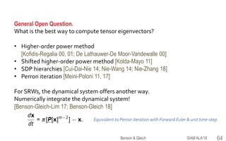 General Open Question.
What is the best way to compute tensor eigenvectors?
• Higher-order power method
[Kofidis-Regalia 00, 01; De Lathauwer-De Moor-Vandewalle 00]
• Shifted higher-order power method [Kolda-Mayo 11]
• SDP hierarchies [Cui-Dai-Nie 14; Nie-Wang 14; Nie-Zhang 18]
• Perron iteration [Meini-Poloni 11, 17]
For SRWs, the dynamical system offers another way.
Numerically integrate the dynamical system!
[Benson-Gleich-Lim 17; Benson-Gleich 18]
SIAM ALA'18Benson & Gleich 64
Equivalent to Perron iteration with Forward Euler & unit time-step.
 