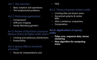 Act 1. This overview
• Basic notation and operations
• The fundamental problems
Act 2. Motivating applications
• Compression
• Diffusion imaging
• Hardy-Weinberg genetics
Act 3. Review of Stochastic processes
Markov Chains & Higher-order chains
• Limiting and stationary distributions
• Irreducibility
Act 4. Spacey RWs as stochastic
processes
• Pause for interpretations and
• FAQ
Act 5. Theory of spacey random walks
• Limiting dists are tensor evecs
• Dynamical systems & vertex
RWs
• (Non-) existence, uniqueness,
• Computation
Act 6. Applications of spacey
walks
• Pólya urns, sequence data, tensor
clustering
• New algorithm for computing
evecs
 