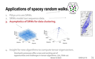 Applications of spacey random walks.
1. Pólya urns are SRWs.
2. SRWs model taxi sequence data.
3. Asymptotics of SRWs for data clustering.
4. Insight for new algorithms to compute tensor eigenvectors.
Stochastic processes offer a new and exciting set of
opportunities and challenges in tensor algorithms. (Us, Slide 10)
74SIAM ALA'18Benson & Gleich
 