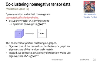 Co-clustering nonnegative tensor data.
Joint work with
Tao Wu, Purdue
Spacey random walks that converge are
asymptotically Markov chains.
• occupancy vector wT converges to w
⟶ dynamics converge to P[w]m-2.
1
3
2
P
2
1 M(wt )
This connects to spectral clustering on graphs.
• Eigenvectors of the normalized Laplacian of a graph are
eigenvectors of the random walk matrix.
• Instead, we compute a stationary distribution w and use
eigenvectors of P = P[w]m-2.
[Wu-Benson-Gleich 16]
75SIAM ALA'18Benson & Gleich
 