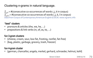 79
“best” clusters
• pronouns & articles (the, we, he, …)
• prepositions & link verbs (in, of, as, to, …)
fun 3-gram clusters
• {cheese, cream, sour, low-fat, frosting, nonfat, fat-free}
• {bag, plastic, garbage, grocery, trash, freezer}
fun 4-gram cluster
• {german, chancellor, angela, merkel, gerhard, schroeder, helmut, kohl}
Ti,j,k = #(consecutive co-occurrences of words i, j, k in corpus)
Ti,j,k,l = #(consecutive co-occurrences of words i, j, k, l in corpus)
Data from Corpus of ContemporaryAmerican English (COCA) www.ngrams.info
Clustering n-grams in natural language.
SIAM ALA'18Benson & Gleich
 