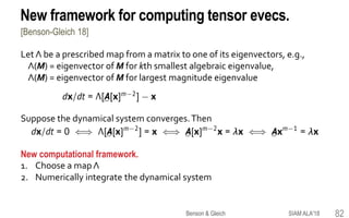 New framework for computing tensor evecs.
[Benson-Gleich 18]
Let Λ be a prescribed map from a matrix to one of its eigenvectors, e.g.,
Λ(M) = eigenvector of M for kth smallest algebraic eigenvalue,
Λ(M) = eigenvector of M for largest magnitude eigenvalue
Suppose the dynamical system converges.Then
New computational framework.
1. Choose a mapΛ
2. Numerically integrate the dynamical system
82SIAM ALA'18Benson & Gleich
 