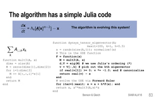 The algorithm is evolving this system!
The algorithm has a simple Julia code
function mult3(A, x)
dims = size(A)
M = zeros(dims[1],dims[2])
for i=1:dims[3]
M += A[:,:,i]*x[i]
end
return M
end
function dynsys_tensor_eigenvector(A;
maxit=100, k=1, h=0.5)
x = randn(size(A,1)); normalize!(x)
# This is the ODE function
F = function(x)
M = mult3(A, x)
d,V = eig(M) # we use Julia's ordering (*)
v = V[:,k] # pick out the kth eigenvector
if real(v[1]) >= 0; v *= -1.0; end # canonicalize
return real(v) – x
end
# evolve the ODE via Forward Euler
for iter=1:maxit; x = x + h*F(x); end
return x, x'*mult3(A,x)*x
end
Benson & Gleich SIAM ALA'18 83
 