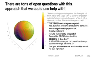There are tons of open questions with this
approach that we could use help with!
Can the dynamical system cycle?
Yes, but what problems produce this behavior?
Which eigenvector (k) to use?
It really matters 
How to numerically integrate?
Seems like ODE45 does the trick!
SSHOPM -> Dyn Sys?
If SSHOPM converges, can you show the dyn.
sys will converge for some k?
Can you show there are inaccessible vecs?
No clue right now!
Benson & Gleich SIAM ALA'18 86
Trajectory of dynamical system for Example 3.6
from Kolda and Mayo [2011]. Color is projection
onto first eigenvector of Jacobian which is +1 at
stationary points. Numerical integration with
forward Euler.
 