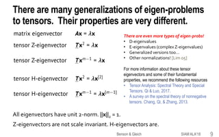 There are many generalizations of eigen-problems
to tensors. Their properties are very different.
All eigenvectors have unit 2-norm. ||x||2 = 1.
Z-eigenvectors are not scale invariant. H-eigenvectors are.
SIAM ALA'18Benson & Gleich 9
There are even more types of eigen-probs!
• D-eigenvalues
• E-eigenvalues (complex Z-eigenvalues)
• Generalized versions too…
• Other normalizations! [Lim 05]
For more information about these tensor
eigenvectors and some of their fundamental
properties, we recommend the following resources
• Tensor Analysis: Spectral Theory and Special
Tensors. Qi & Luo, 2017.
• A survey on the spectral theory of nonnegative
tensors. Chang, Qi, & Zhang, 2013.
 