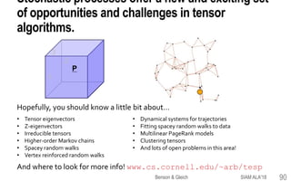 Stochastic processes offer a new and exciting set
of opportunities and challenges in tensor
algorithms.
Hopefully, you should know a little bit about…
And where to look for more info! www.cs.cornell.edu/~arb/tesp
1
3
2
P
• Tensor eigenvectors
• Z-eigenvectors
• Irreducible tensors
• Higher-order Markov chains
• Spacey random walks
• Vertex reinforced random walks
• Dynamical systems for trajectories
• Fitting spacey random walks to data
• Multilinear PageRank models
• Clustering tensors
• And lots of open problems in this area!
SIAM ALA'18Benson & Gleich 90
 