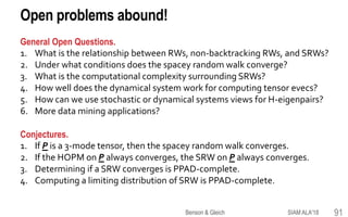 Open problems abound!
SIAM ALA'18Benson & Gleich 91
General Open Questions.
1. What is the relationship between RWs, non-backtracking RWs, and SRWs?
2. Under what conditions does the spacey random walk converge?
3. What is the computational complexity surrounding SRWs?
4. How well does the dynamical system work for computing tensor evecs?
5. How can we use stochastic or dynamical systems views for H-eigenpairs?
6. More data mining applications?
Conjectures.
1. If P is a 3-mode tensor, then the spacey random walk converges.
2. If the HOPM on P always converges, the SRW on P always converges.
3. Determining if a SRW converges is PPAD-complete.
4. Computing a limiting distribution of SRW is PPAD-complete.
 