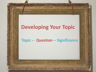 Developing Your Topic
Topic -- Question -- Significance
 